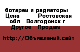 ботареи и радиаторы › Цена ­ 300 - Ростовская обл., Волгодонск г. Другое » Продам   